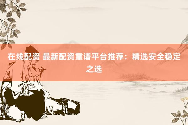 在线配资 最新配资靠谱平台推荐：精选安全稳定之选