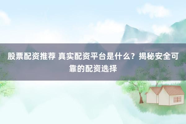 股票配资推荐 真实配资平台是什么？揭秘安全可靠的配资选择