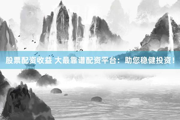 股票配资收益 大最靠谱配资平台：助您稳健投资！