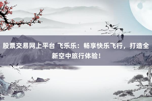 股票交易网上平台 飞乐乐：畅享快乐飞行，打造全新空中旅行体验！