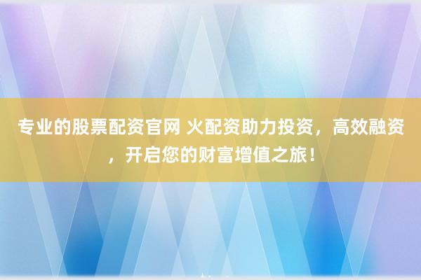 专业的股票配资官网 火配资助力投资，高效融资，开启您的财富增值之旅！