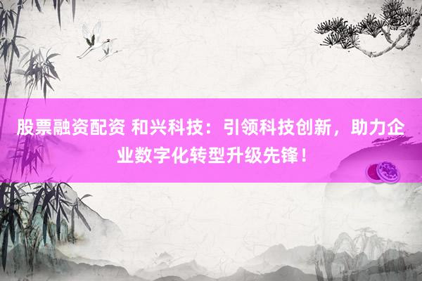 股票融资配资 和兴科技：引领科技创新，助力企业数字化转型升级先锋！