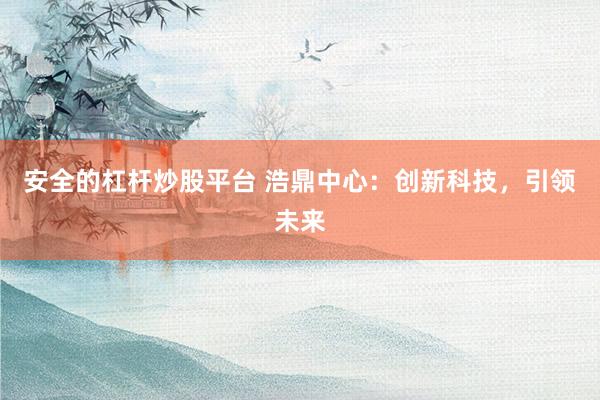 安全的杠杆炒股平台 浩鼎中心：创新科技，引领未来