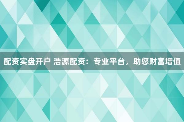 配资实盘开户 浩源配资：专业平台，助您财富增值