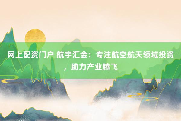 网上配资门户 航宇汇金：专注航空航天领域投资，助力产业腾飞