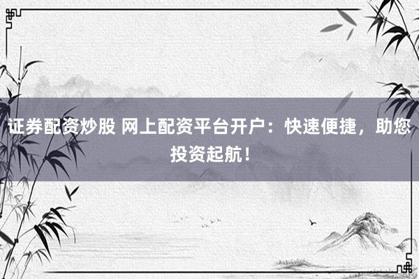 证券配资炒股 网上配资平台开户：快速便捷，助您投资起航！
