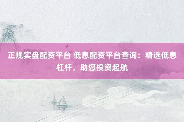 正规实盘配资平台 低息配资平台查询：精选低息杠杆，助您投资起航