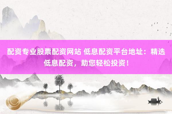 配资专业股票配资网站 低息配资平台地址：精选低息配资，助您轻松投资！