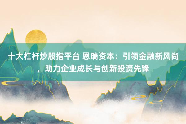十大杠杆炒股指平台 恩瑞资本：引领金融新风尚，助力企业成长与创新投资先锋