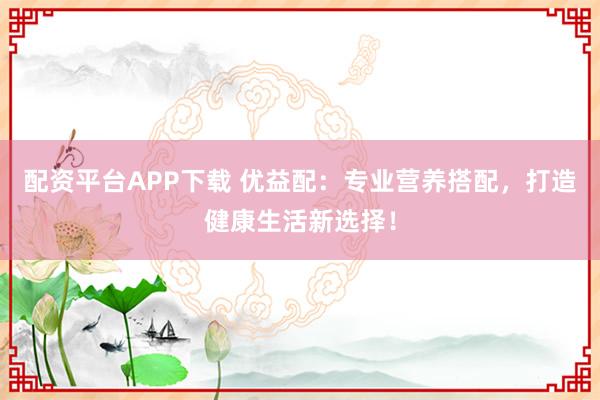 配资平台APP下载 优益配：专业营养搭配，打造健康生活新选择！