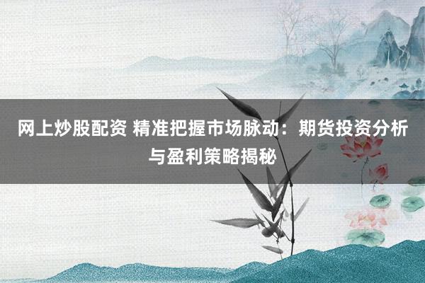 网上炒股配资 精准把握市场脉动：期货投资分析与盈利策略揭秘