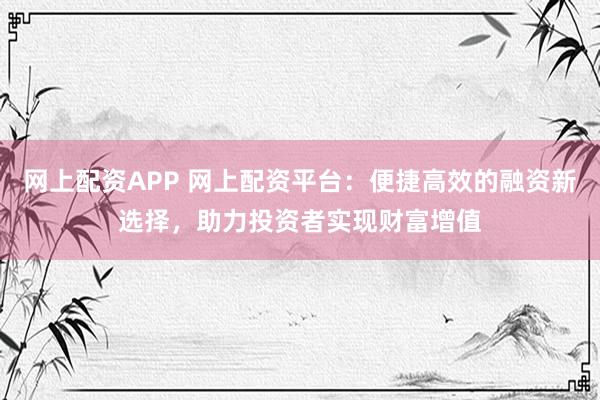 网上配资APP 网上配资平台：便捷高效的融资新选择，助力投资者实现财富增值
