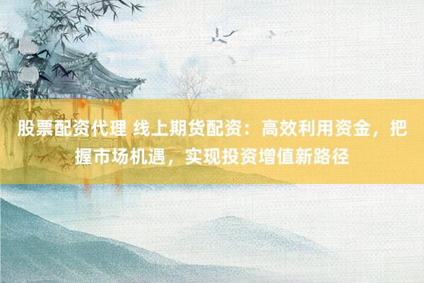 股票配资代理 线上期货配资：高效利用资金，把握市场机遇，实现投资增值新路径
