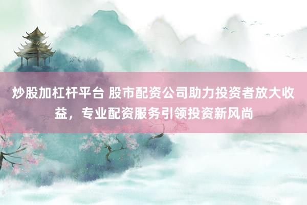 炒股加杠杆平台 股市配资公司助力投资者放大收益，专业配资服务引领投资新风尚