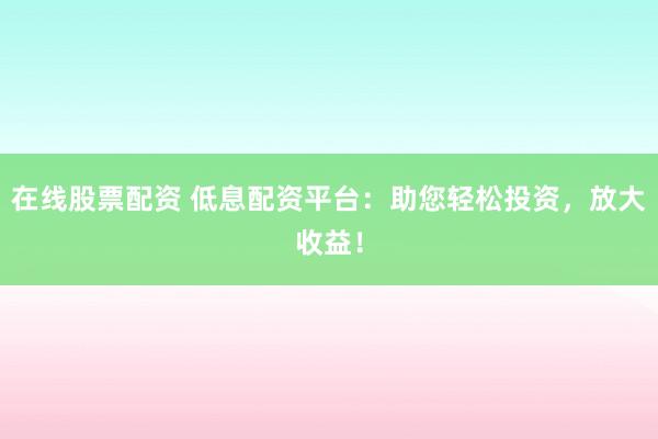 在线股票配资 低息配资平台：助您轻松投资，放大收益！