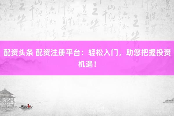 配资头条 配资注册平台：轻松入门，助您把握投资机遇！