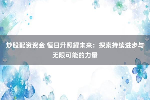 炒股配资资金 恒日升照耀未来：探索持续进步与无限可能的力量