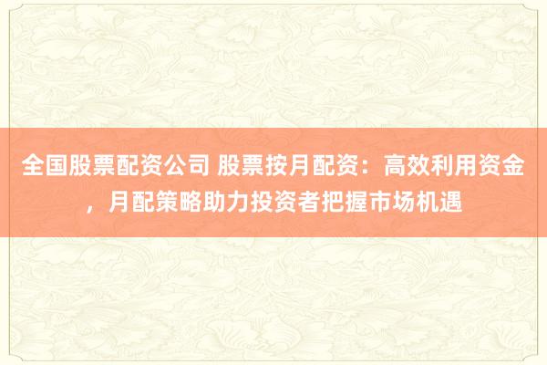 全国股票配资公司 股票按月配资：高效利用资金，月配策略助力投资者把握市场机遇