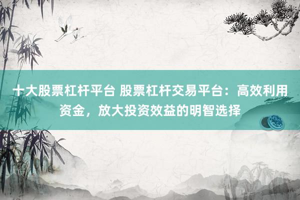 十大股票杠杆平台 股票杠杆交易平台：高效利用资金，放大投资效益的明智选择