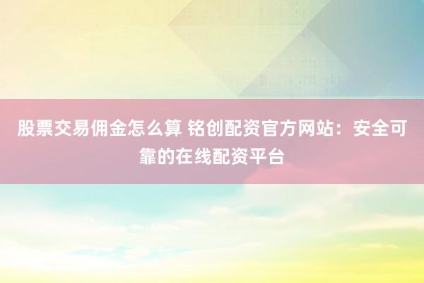 股票交易佣金怎么算 铭创配资官方网站：安全可靠的在线配资平台