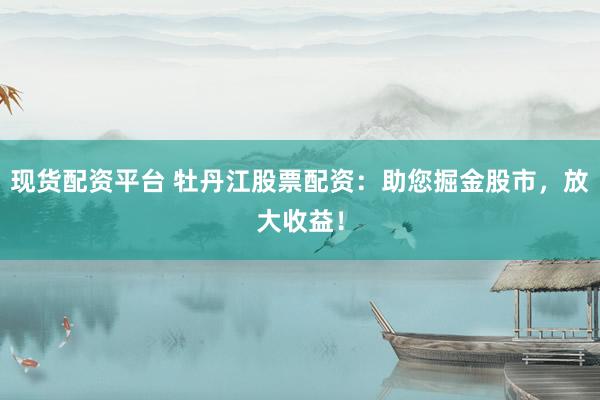 现货配资平台 牡丹江股票配资：助您掘金股市，放大收益！