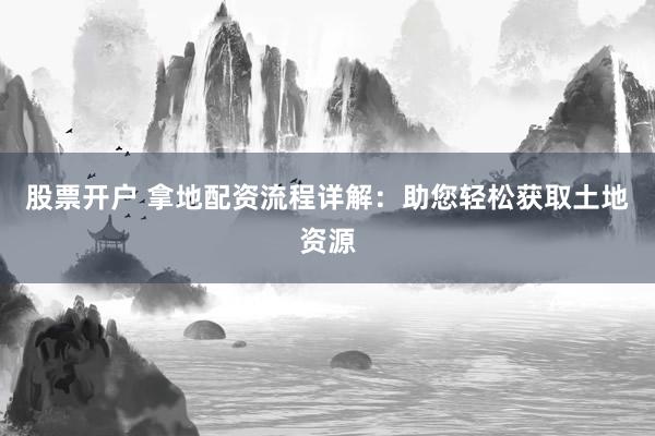 股票开户 拿地配资流程详解：助您轻松获取土地资源