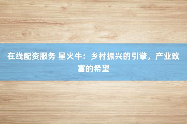 在线配资服务 星火牛：乡村振兴的引擎，产业致富的希望