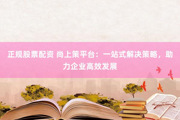 正规股票配资 尚上策平台：一站式解决策略，助力企业高效发展