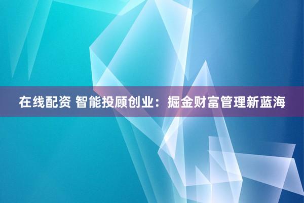 在线配资 智能投顾创业：掘金财富管理新蓝海