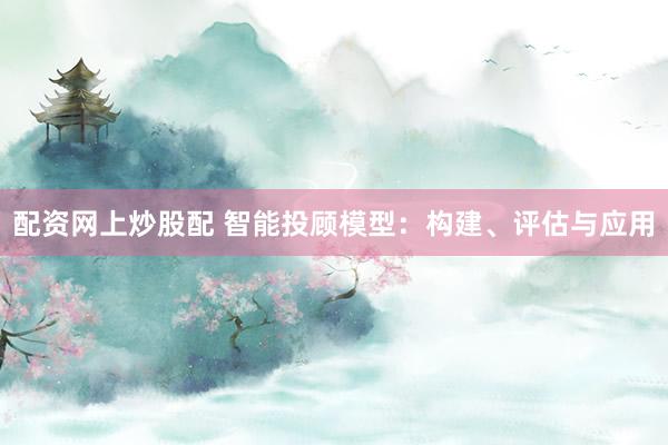 配资网上炒股配 智能投顾模型：构建、评估与应用