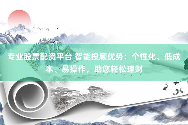 专业股票配资平台 智能投顾优势：个性化、低成本、易操作，助您轻松理财