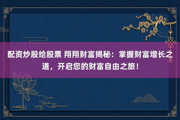 配资炒股给股票 翔翔财富揭秘：掌握财富增长之道，开启您的财富自由之旅！