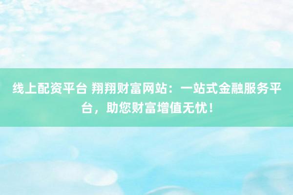 线上配资平台 翔翔财富网站：一站式金融服务平台，助您财富增值无忧！