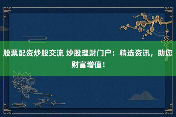 股票配资炒股交流 炒股理财门户：精选资讯，助您财富增值！