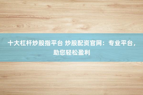 十大杠杆炒股指平台 炒股配资官网：专业平台，助您轻松盈利