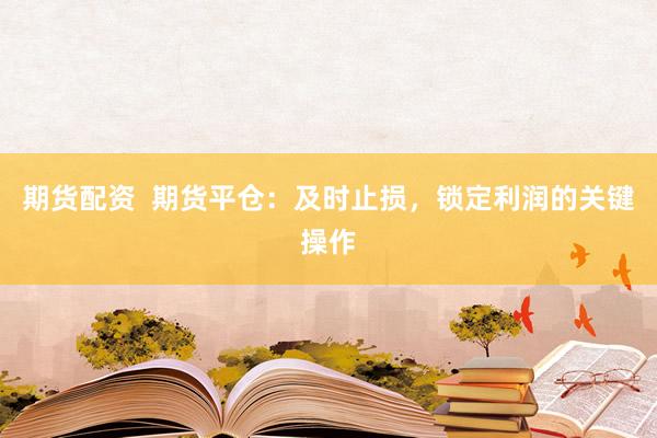 期货配资  期货平仓：及时止损，锁定利润的关键操作