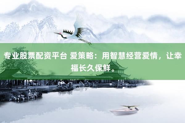 专业股票配资平台 爱策略：用智慧经营爱情，让幸福长久保鲜。