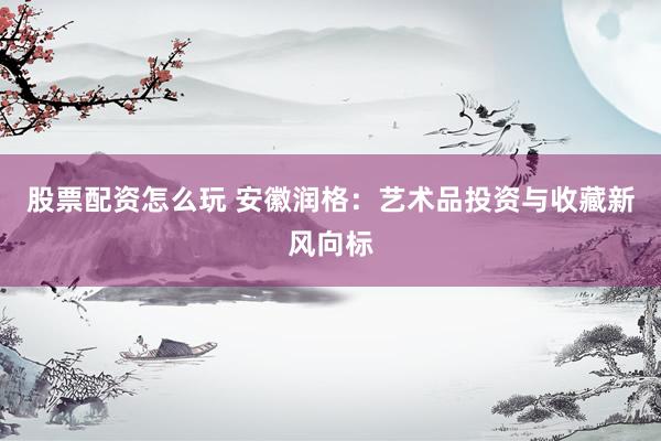 股票配资怎么玩 安徽润格：艺术品投资与收藏新风向标