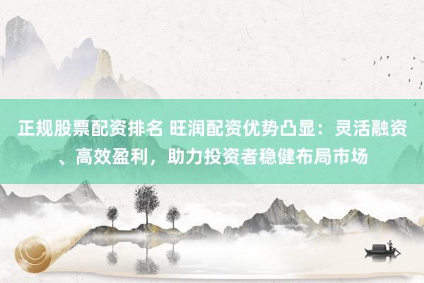 正规股票配资排名 旺润配资优势凸显：灵活融资、高效盈利，助力投资者稳健布局市场