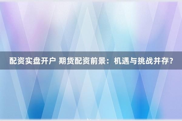 配资实盘开户 期货配资前景：机遇与挑战并存？