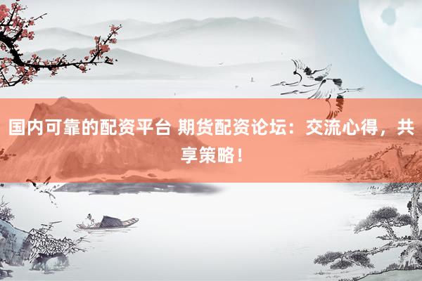 国内可靠的配资平台 期货配资论坛：交流心得，共享策略！