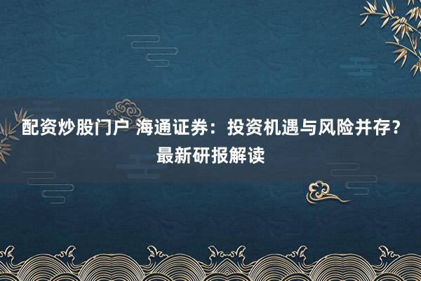 配资炒股门户 海通证券：投资机遇与风险并存？最新研报解读