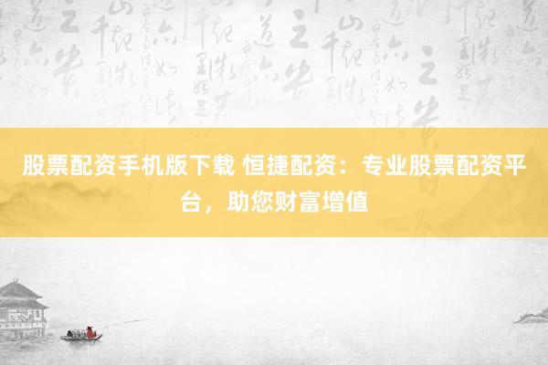 股票配资手机版下载 恒捷配资：专业股票配资平台，助您财富增值