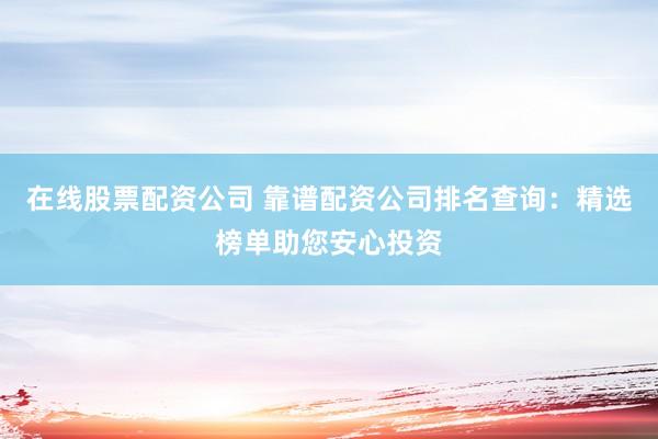 在线股票配资公司 靠谱配资公司排名查询：精选榜单助您安心投资