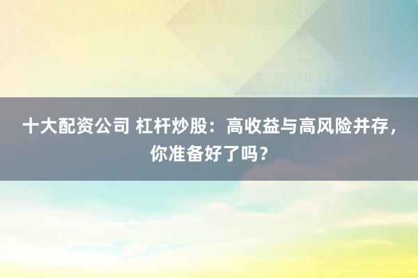十大配资公司 杠杆炒股：高收益与高风险并存，你准备好了吗？