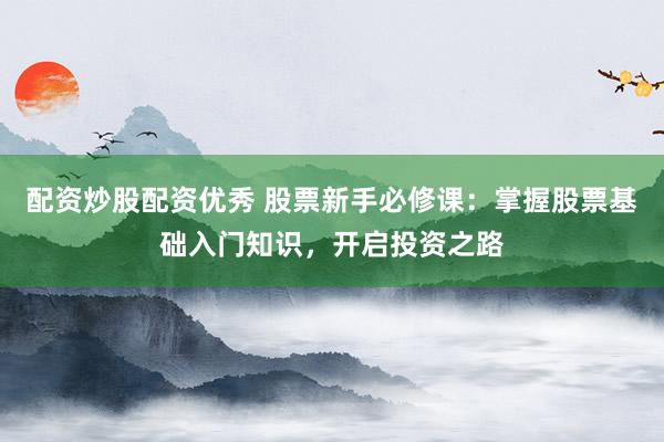 配资炒股配资优秀 股票新手必修课：掌握股票基础入门知识，开启投资之路