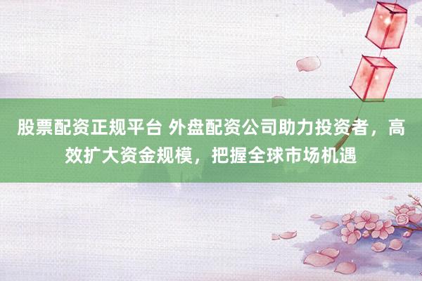 股票配资正规平台 外盘配资公司助力投资者，高效扩大资金规模，把握全球市场机遇