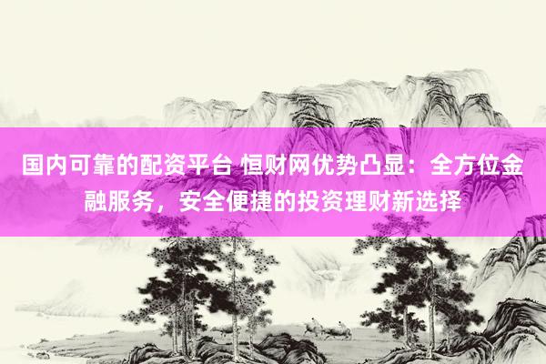 国内可靠的配资平台 恒财网优势凸显：全方位金融服务，安全便捷的投资理财新选择