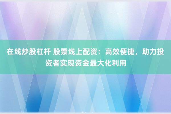 在线炒股杠杆 股票线上配资：高效便捷，助力投资者实现资金最大化利用