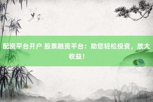 配资平台开户 股票融资平台：助您轻松投资，放大收益！